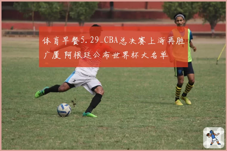 体育早餐5.29_CBA总决赛上海再胜广厦 阿根廷公布世界杯大名单