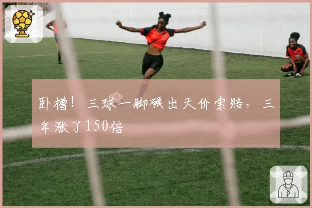 卧槽!三球一脚碾出天价索赔,三年涨了150倍