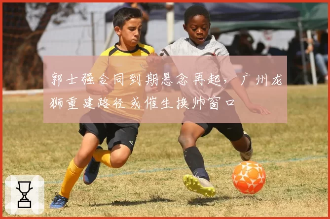 郭士强合同到期悬念再起，广州龙狮重建路径或催生换帅窗口