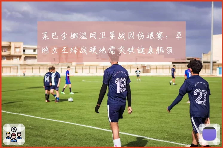 莱巴金娜温网卫冕战因伤退赛，草地女王转战硬地需突破健康瓶颈