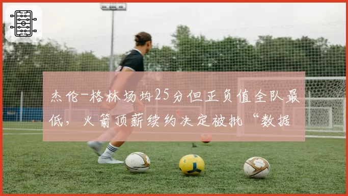杰伦-格林场均25分但正负值全队最低，火箭顶薪续约决定被批“数据欺骗”
