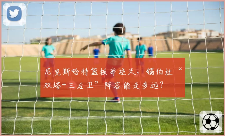 尼克斯哈特篮板率逆天,锡伯杜“双塔+三后卫”阵容能走多远?