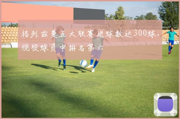 格列兹曼五大联赛进球数达300球,现役球员中排名第六