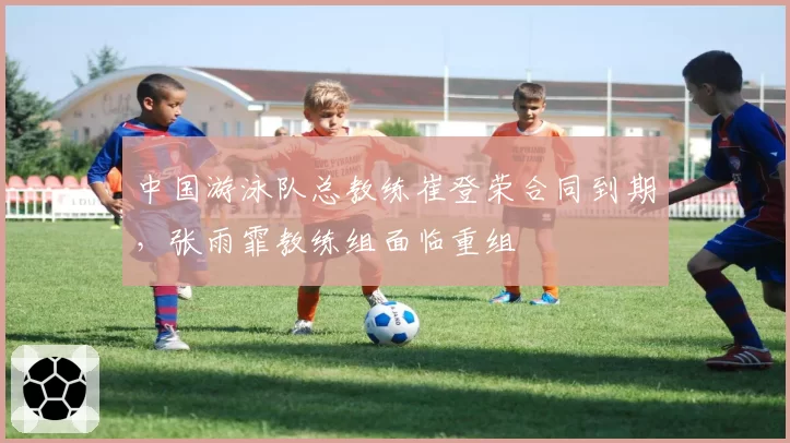 中国游泳队总教练崔登荣合同到期，张雨霏教练组面临重组