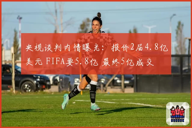 央视谈判内情曝光：报价2届4.8亿美元 FIFA要5.8亿 最终5亿成交