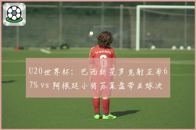 U20世界杯：巴西新星罗克射正率67% vs 阿根廷小将苏莱盘带丢球次数多8次