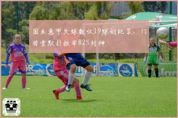 国米意甲失球数仅19球创纪录,门将索默扑救率82%封神