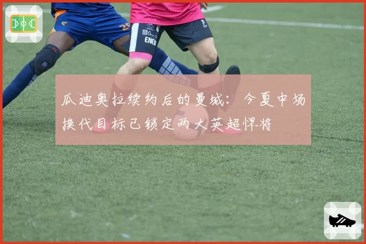 瓜迪奥拉续约后的曼城：今夏中场换代目标已锁定两大英超悍将