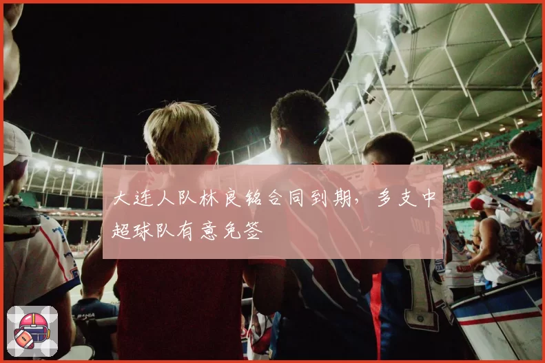 大连人队林良铭合同到期,多支中超球队有意免签