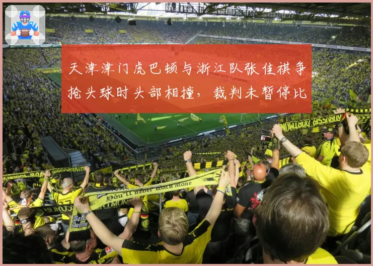 天津津门虎巴顿与浙江队张佳祺争抢头球时头部相撞,裁判未暂停比赛引安全隐患争议