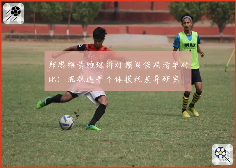 郑思维黄雅琼拆对期间伤病清单对比：混双选手个体损耗差异研究