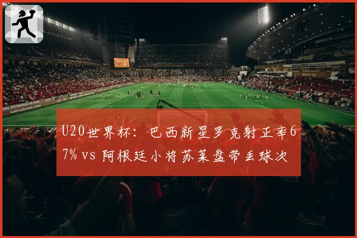 U20世界杯：巴西新星罗克射正率67% vs 阿根廷小将苏莱盘带丢球次数多8次