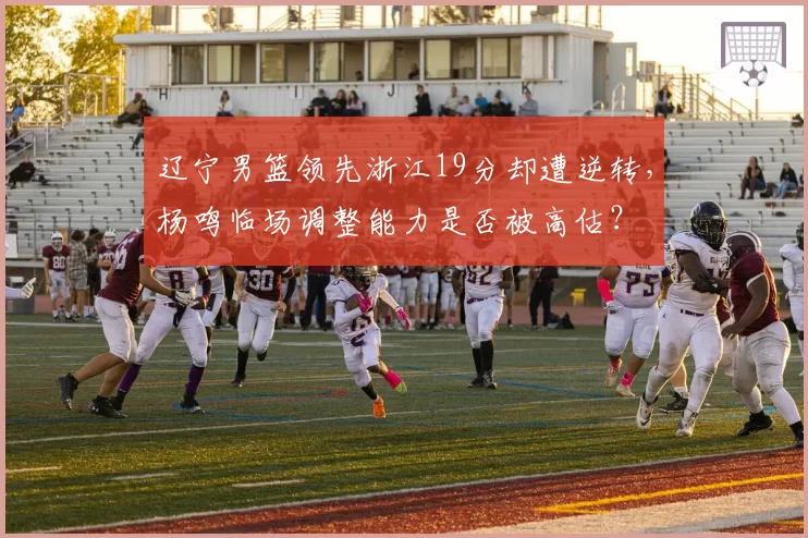 辽宁男篮领先浙江19分却遭逆转，杨鸣临场调整能力是否被高估？