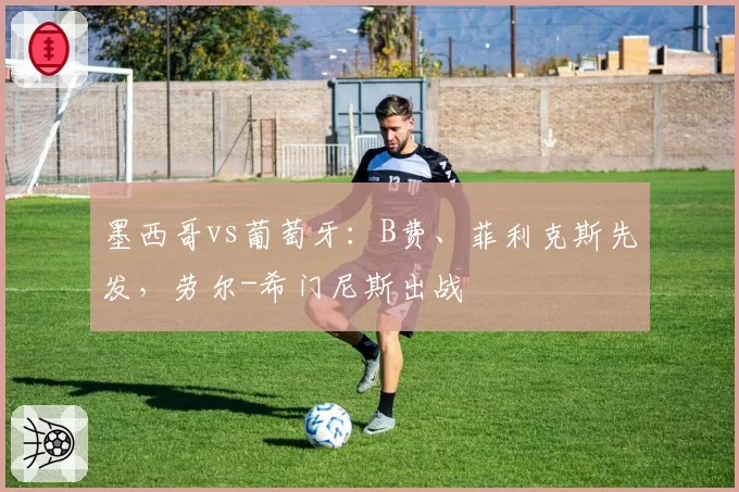 墨西哥vs葡萄牙：B费、菲利克斯先发，劳尔-希门尼斯出战