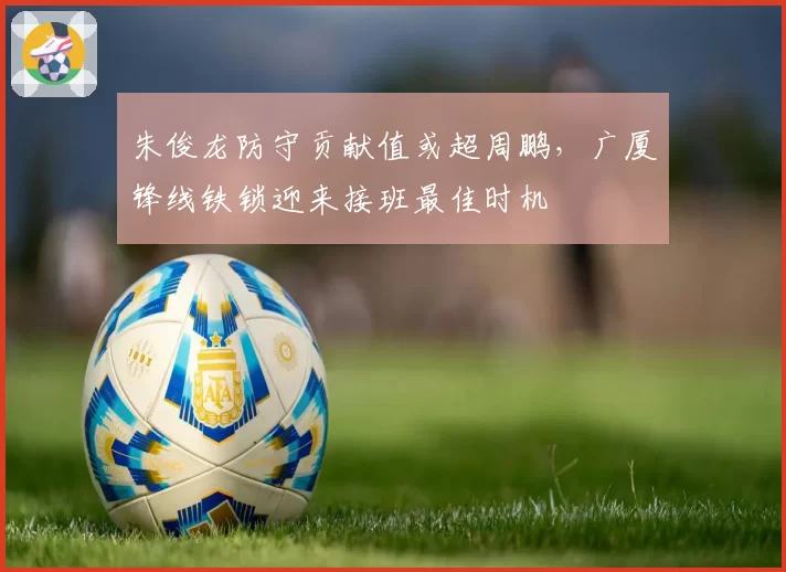 朱俊龙防守贡献值或超周鹏,广厦锋线铁锁迎来接班最佳时机