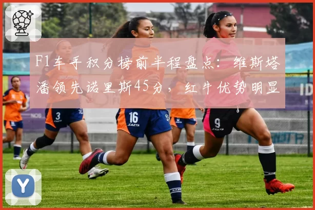 F1车手积分榜前半程盘点:维斯塔潘领先诺里斯45分,红牛优势明显
