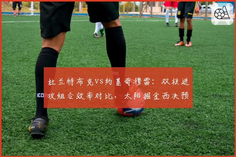 杜兰特布克vs约基奇穆雷:双核进攻组合效率对比,太阳掘金西决预演谁能占优?