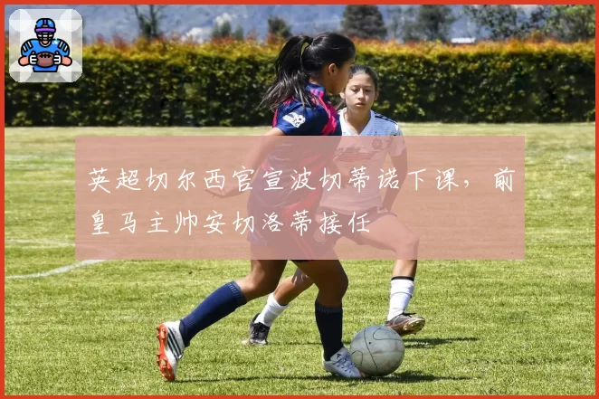 英超切尔西官宣波切蒂诺下课,前皇马主帅安切洛蒂接任