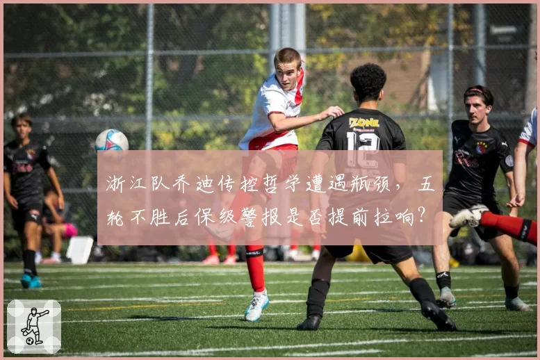 浙江队乔迪传控哲学遭遇瓶颈，五轮不胜后保级警报是否提前拉响？