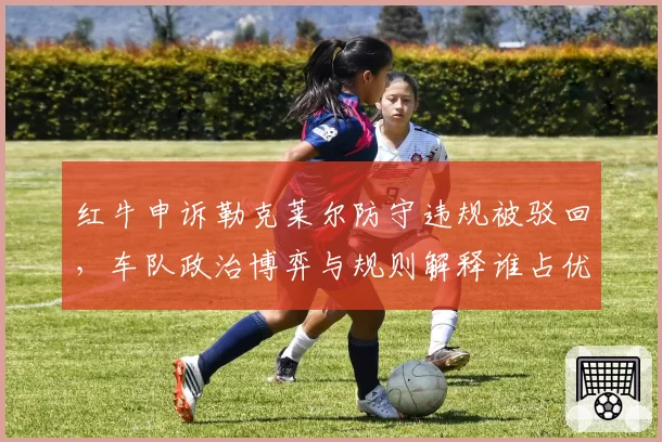 红牛申诉勒克莱尔防守违规被驳回,车队政治博弈与规则解释谁占优?