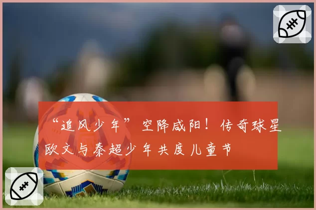 “追风少年”空降咸阳!传奇球星欧文与秦超少年共度儿童节