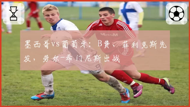 墨西哥vs葡萄牙:B费、菲利克斯先发,劳尔-希门尼斯出战