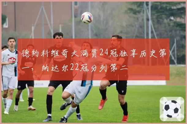 德约科维奇大满贯24冠独享历史第一,纳达尔22冠分列第二