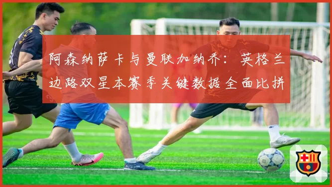 阿森纳萨卡与曼联加纳乔:英格兰边路双星本赛季关键数据全面比拼