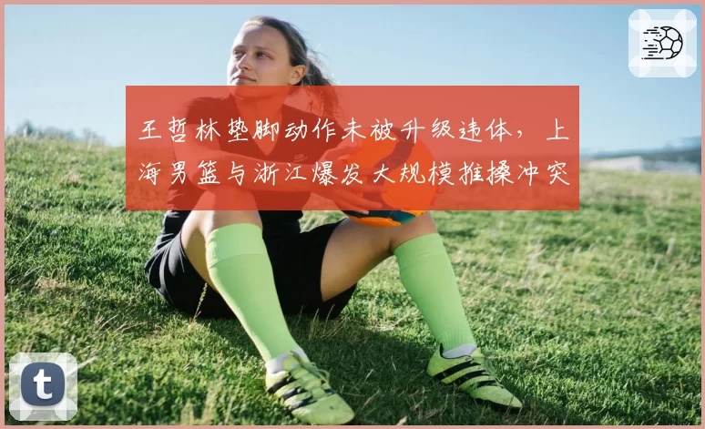 王哲林垫脚动作未被升级违体,上海男篮与浙江爆发大规模推搡冲突