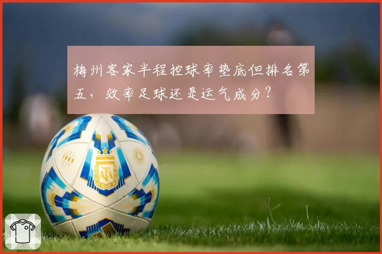 梅州客家半程控球率垫底但排名第五,效率足球还是运气成分?