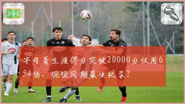 字母哥生涯得分突破20000分仅用654场,现役同期最快纪录?