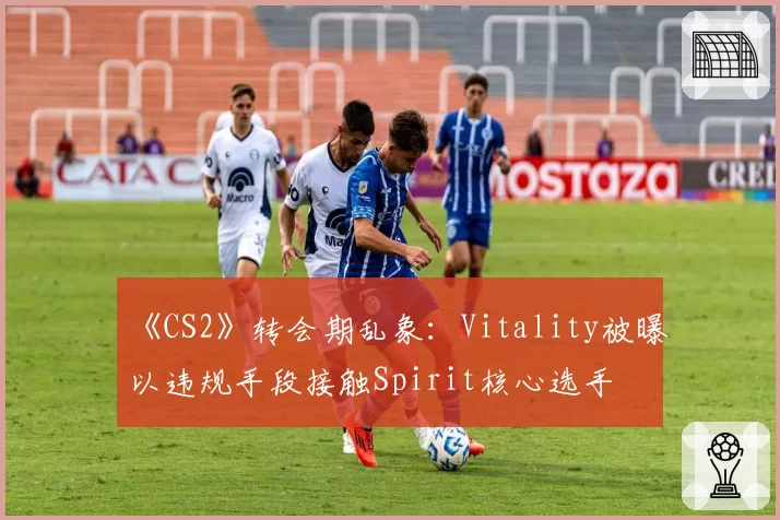 《CS2》转会期乱象：Vitality被曝以违规手段接触Spirit核心选手