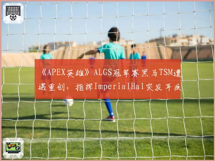 《APEX英雄》ALGS冠军赛黑马TSM遭遇重创,指挥ImperialHal突发耳疾接受治疗