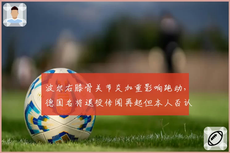 波尔右膝骨关节炎加重影响跑动,德国名将退役传闻再起但本人否认