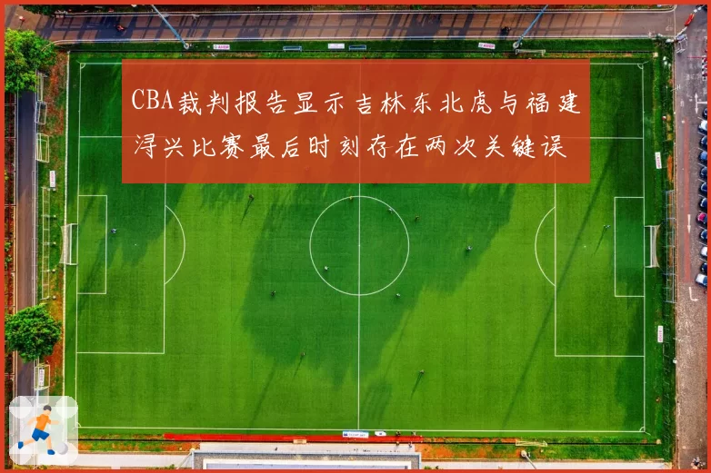 CBA裁判报告显示吉林东北虎与福建浔兴比赛最后时刻存在两次关键误判