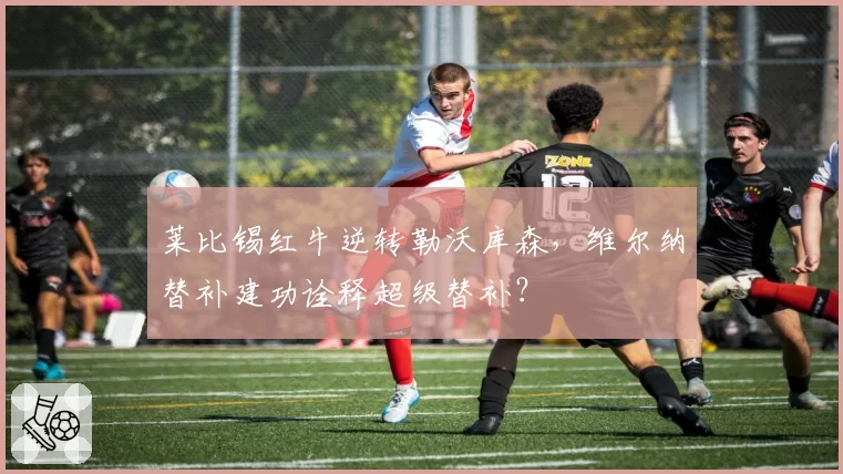 莱比锡红牛逆转勒沃库森,维尔纳替补建功诠释超级替补?