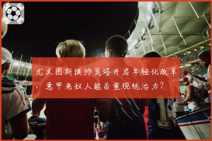 尤文图斯换帅莫塔开启年轻化改革,意甲老妇人能否重现统治力?
