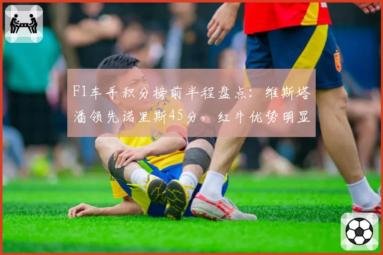 F1车手积分榜前半程盘点:维斯塔潘领先诺里斯45分,红牛优势明显