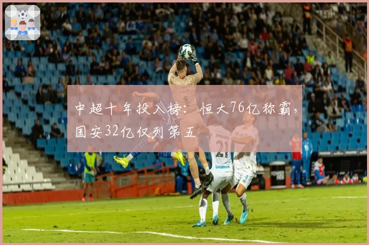 中超十年投入榜：恒大76亿称霸，国安32亿仅列第五