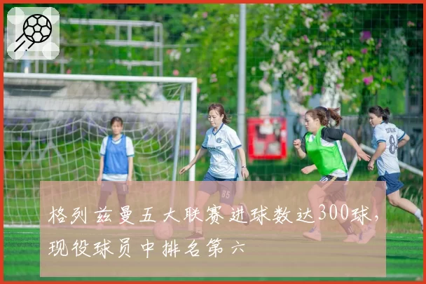 格列兹曼五大联赛进球数达300球,现役球员中排名第六