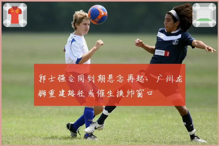 郭士强合同到期悬念再起，广州龙狮重建路径或催生换帅窗口