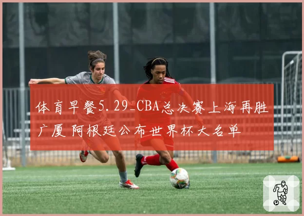 体育早餐5.29_CBA总决赛上海再胜广厦 阿根廷公布世界杯大名单