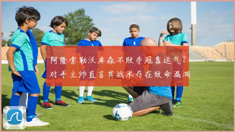 阿隆索勒沃库森不败夺冠靠运气？对手主帅直言其战术存在致命漏洞