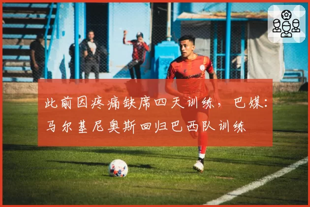 此前因疼痛缺席四天训练，巴媒：马尔基尼奥斯回归巴西队训练
