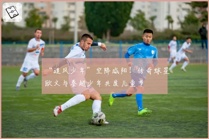 “追风少年”空降咸阳!传奇球星欧文与秦超少年共度儿童节