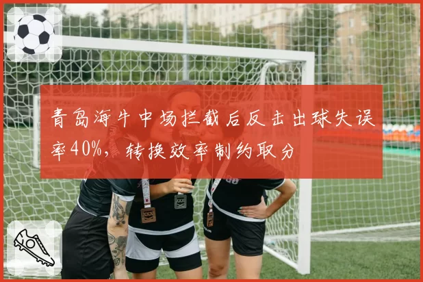 青岛海牛中场拦截后反击出球失误率40%，转换效率制约取分
