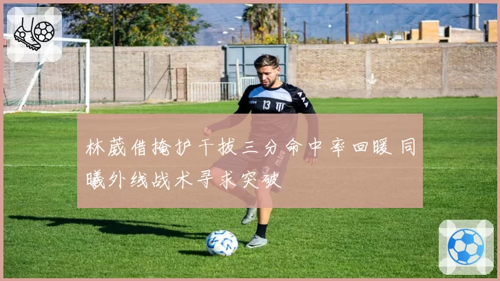林葳借掩护干拔三分命中率回暖 同曦外线战术寻求突破