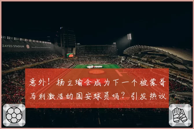 意外!杨立瑜会成为下一个被蒙哥马利激活的国安球员吗?引发热议