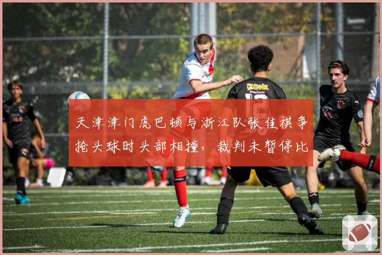 天津津门虎巴顿与浙江队张佳祺争抢头球时头部相撞,裁判未暂停比赛引安全隐患争议