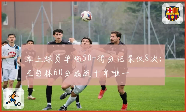 本土球员单场50+得分记录仅8次:王哲林60分成近十年唯一